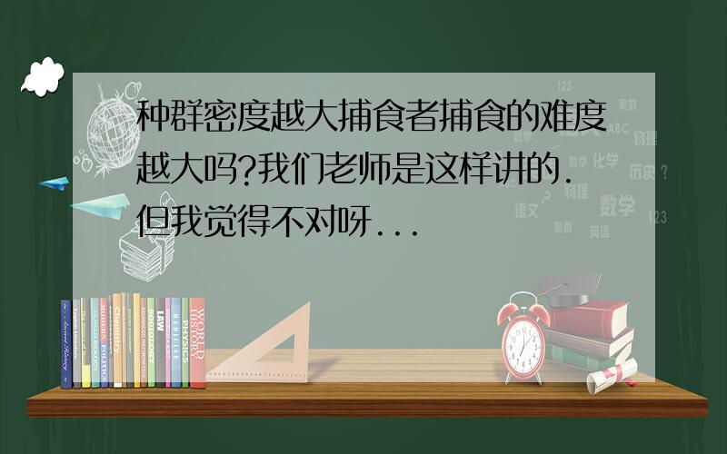 种群密度越大捕食者捕食的难度越大吗?我们老师是这样讲的.但我觉得不对呀...