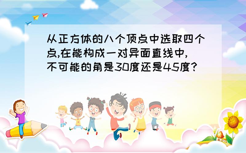 从正方体的八个顶点中选取四个点,在能构成一对异面直线中,不可能的角是30度还是45度?