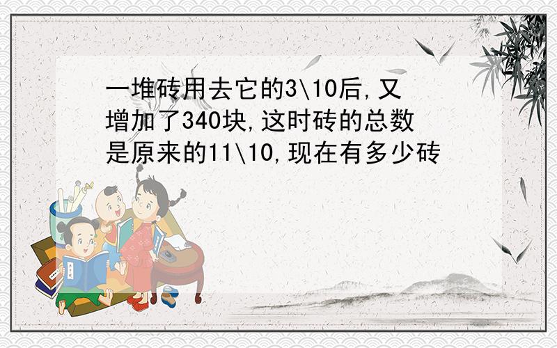 一堆砖用去它的3\10后,又增加了340块,这时砖的总数是原来的11\10,现在有多少砖