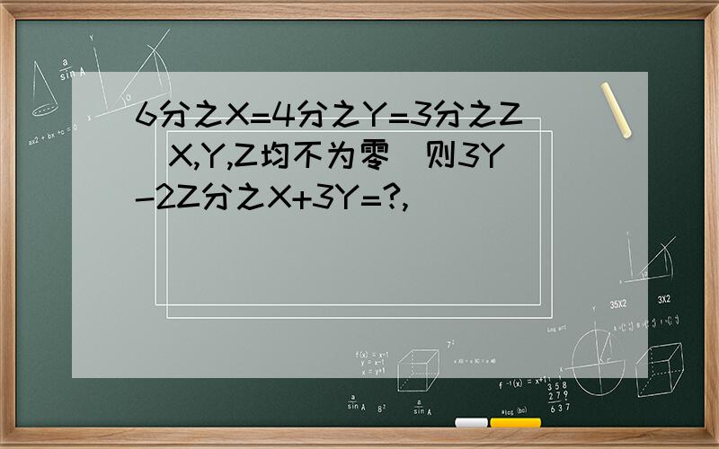 6分之X=4分之Y=3分之Z(X,Y,Z均不为零）则3Y-2Z分之X+3Y=?,