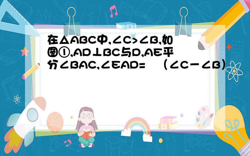 在△ABC中,∠C>∠B,如图①,AD⊥BC与D,AE平分∠BAC,∠EAD=½（∠C－∠B）