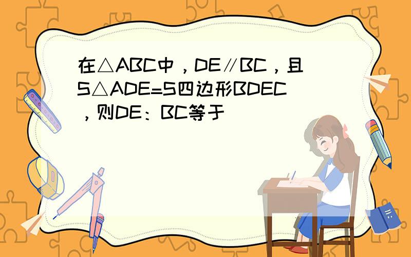 在△ABC中，DE∥BC，且S△ADE=S四边形BDEC，则DE：BC等于 ___ ．