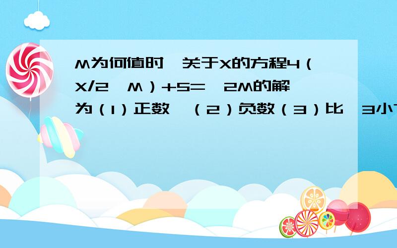 M为何值时,关于X的方程4（X/2—M）+5=—2M的解为（1）正数、（2）负数（3）比—3小?