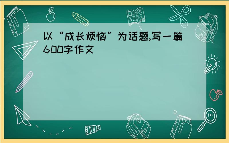 以“成长烦恼”为话题,写一篇600字作文