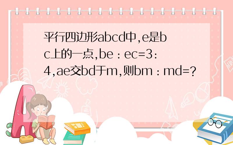 平行四边形abcd中,e是bc上的一点,be：ec=3:4,ae交bd于m,则bm：md=?