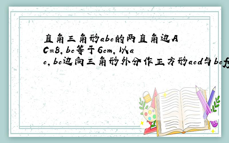 直角三角形abc的两直角边AC=8,bc等于6cm,以ac,bc边向三角形外分作正方形acd与bcfg