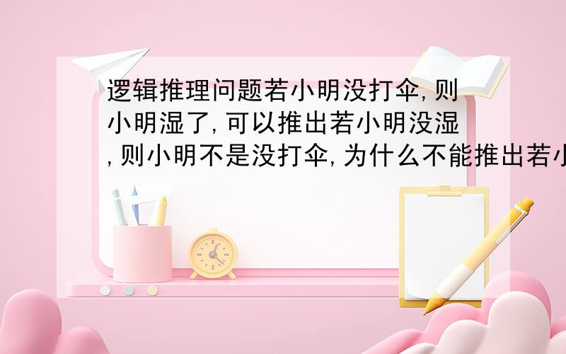 逻辑推理问题若小明没打伞,则小明湿了,可以推出若小明没湿,则小明不是没打伞,为什么不能推出若小明不是没打伞,则小明没湿?