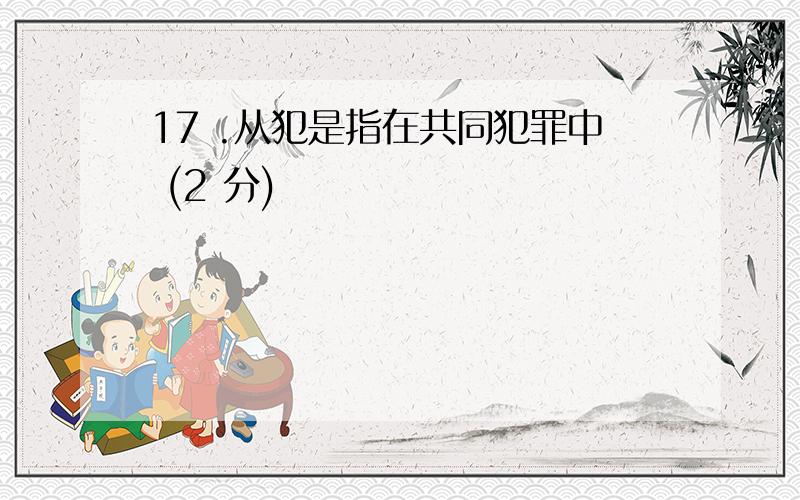 17 .从犯是指在共同犯罪中 (2 分)