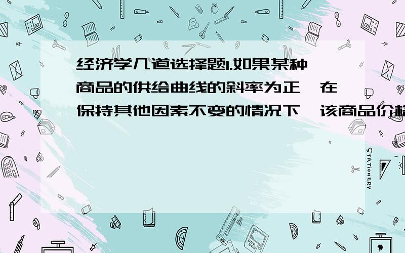 经济学几道选择题1.如果某种商品的供给曲线的斜率为正,在保持其他因素不变的情况下,该商品价格的上升会导致（ ）A,供给增