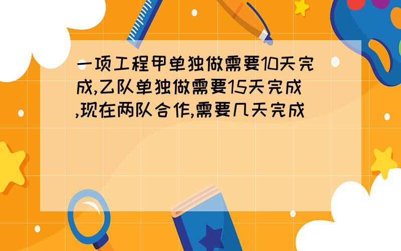 一项工程甲单独做需要10天完成,乙队单独做需要15天完成,现在两队合作,需要几天完成