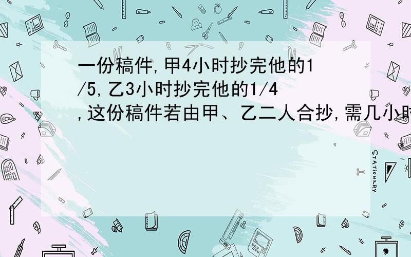 一份稿件,甲4小时抄完他的1/5,乙3小时抄完他的1/4,这份稿件若由甲、乙二人合抄,需几小时?