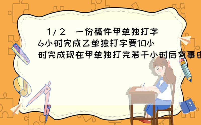 (1/2)一份稿件甲单独打字6小时完成乙单独打字要10小时完成现在甲单独打完若干小时后有事由乙接着打共用...