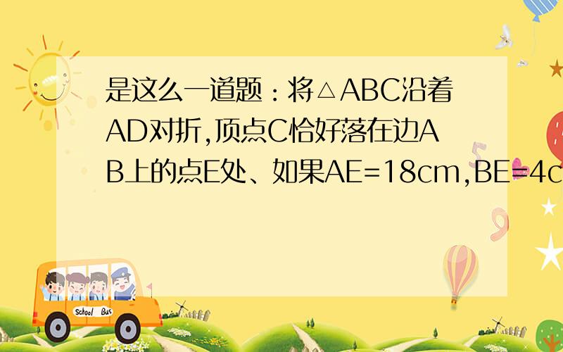 是这么一道题：将△ABC沿着AD对折,顶点C恰好落在边AB上的点E处、如果AE=18cm,BE=4cm,试求：