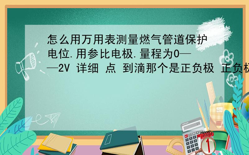 怎么用万用表测量燃气管道保护电位.用参比电极.量程为0——2V 详细 点 到滴那个是正负极 正负极怎么