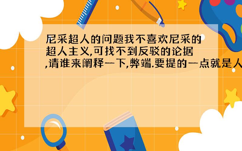 尼采超人的问题我不喜欢尼采的超人主义,可找不到反驳的论据,请谁来阐释一下,弊端.要提的一点就是人可以从底层爬到上层,所以