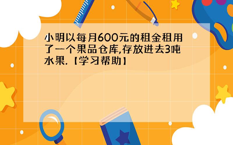 小明以每月600元的租金租用了一个果品仓库,存放进去3吨水果.【学习帮助】