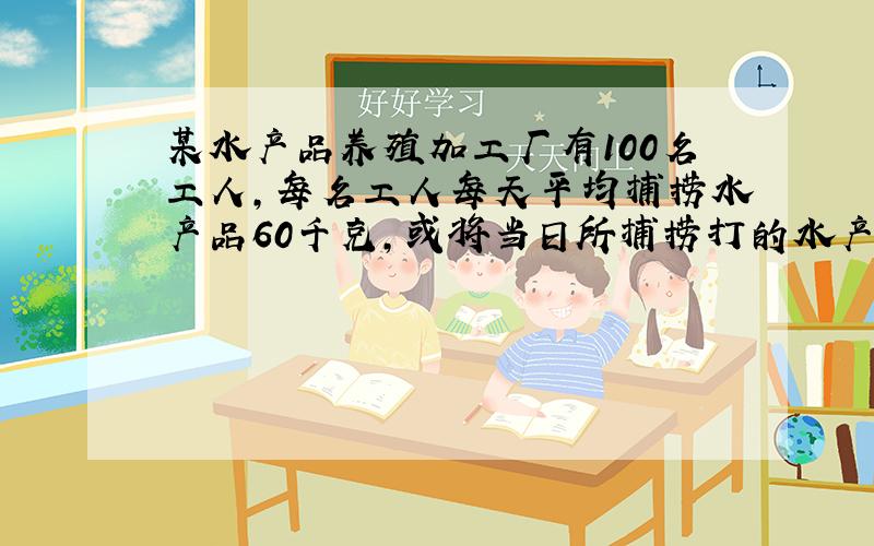 某水产品养殖加工厂有100名工人,每名工人每天平均捕捞水产品60千克,或将当日所捕捞打的水产品50千克进行