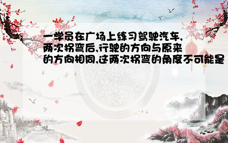 一学员在广场上练习驾驶汽车,两次拐弯后,行驶的方向与原来的方向相同,这两次拐弯的角度不可能是（ ）