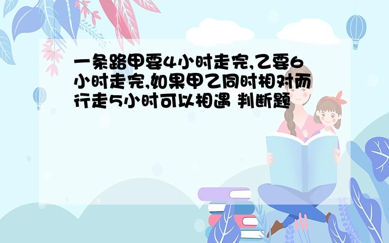 一条路甲要4小时走完,乙要6小时走完,如果甲乙同时相对而行走5小时可以相遇 判断题