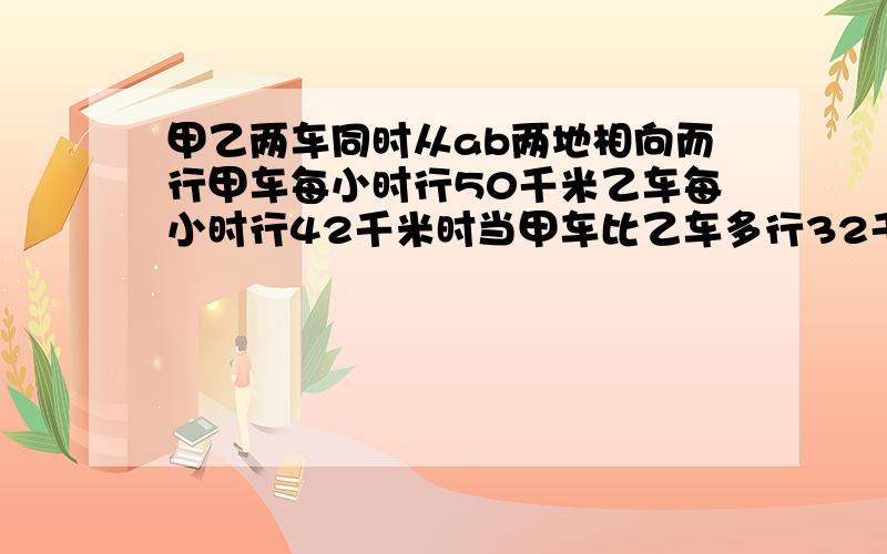 甲乙两车同时从ab两地相向而行甲车每小时行50千米乙车每小时行42千米时当甲车比乙车多行32千米时甲乙两车在途中相遇求a