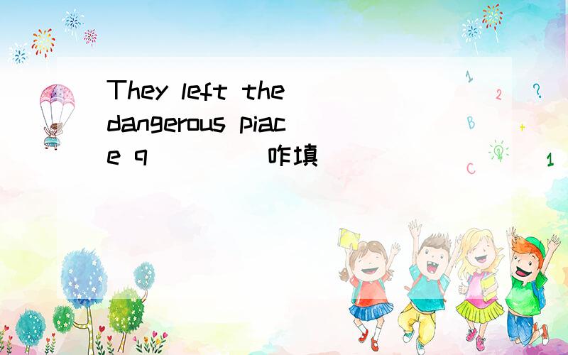 They left the dangerous piace q____ 咋填