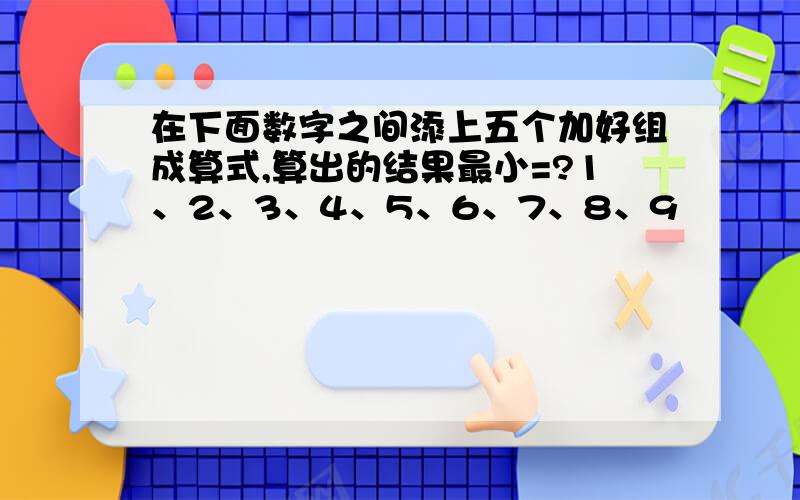 在下面数字之间添上五个加好组成算式,算出的结果最小=?1、2、3、4、5、6、7、8、9