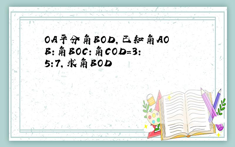 OA平分角BOD,已知角AOB:角BOC:角COD=3:5:7,求角BOD