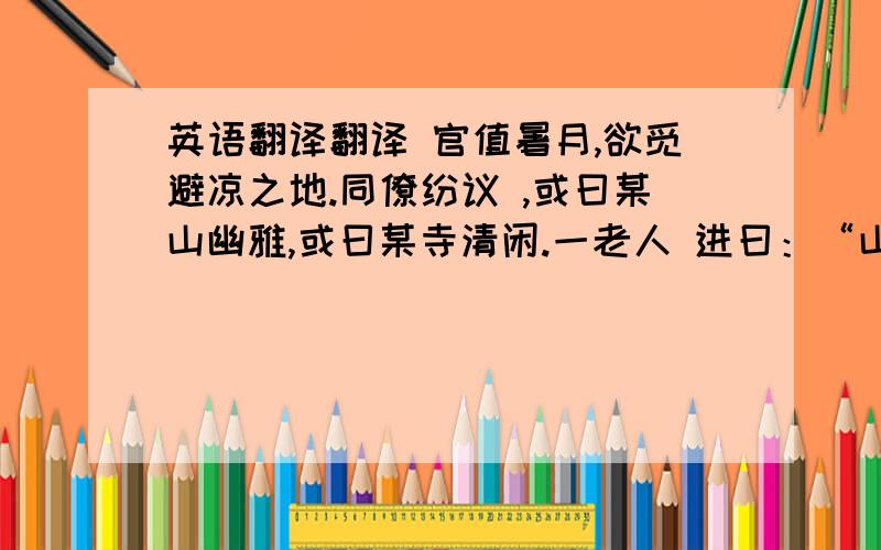 英语翻译翻译 官值暑月,欲觅避凉之地.同僚纷议 ,或曰某山幽雅,或曰某寺清闲.一老人 进曰：“山寺虽好,总不如此座公厅,