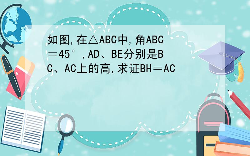 如图,在△ABC中,角ABC＝45°,AD、BE分别是BC、AC上的高,求证BH＝AC