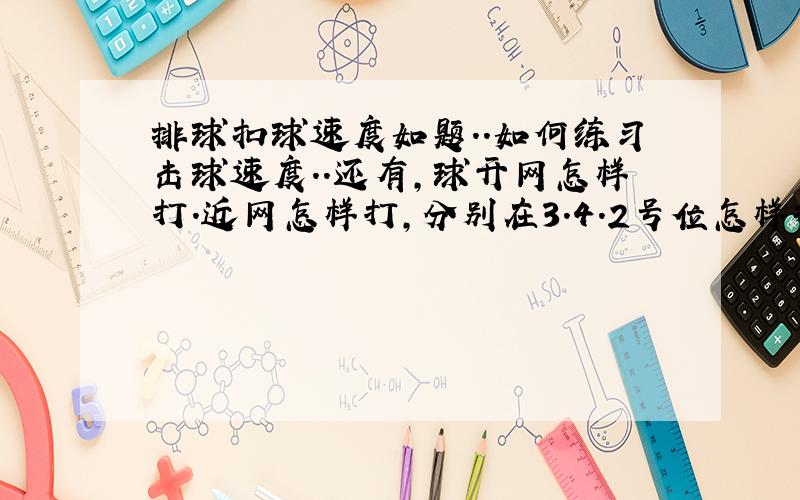 排球扣球速度如题..如何练习击球速度..还有,球开网怎样打.近网怎样打,分别在3.4.2号位怎样打...问题好像多了.是