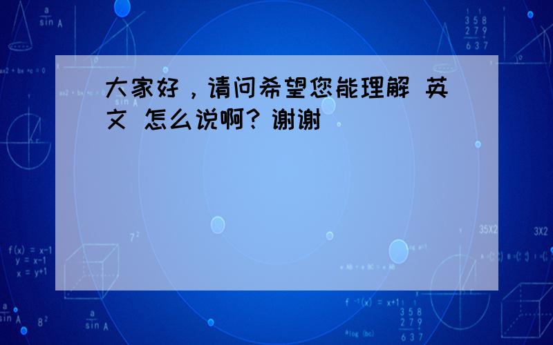 大家好，请问希望您能理解 英文 怎么说啊？谢谢