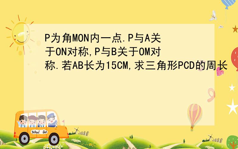 P为角MON内一点.P与A关于ON对称,P与B关于OM对称.若AB长为15CM,求三角形PCD的周长