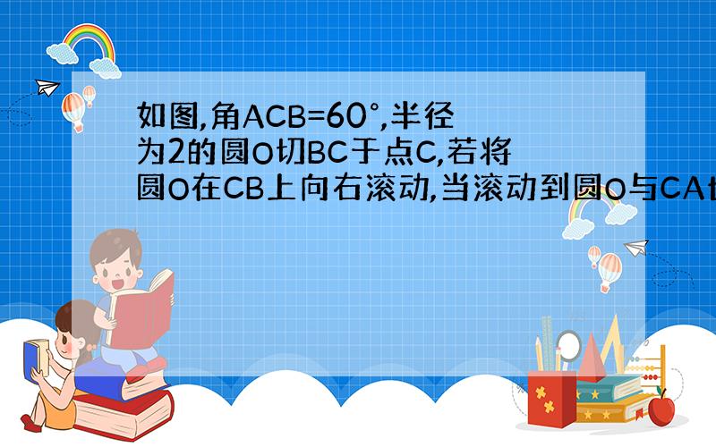 如图,角ACB=60°,半径为2的圆O切BC于点C,若将圆O在CB上向右滚动,当滚动到圆O与CA也相切时,圆心O移动的水