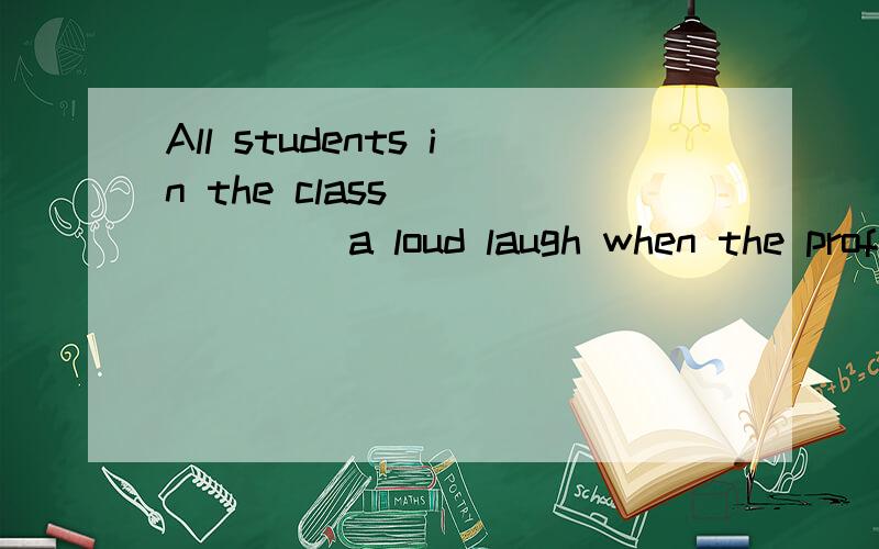 All students in the class_______ a loud laugh when the profe