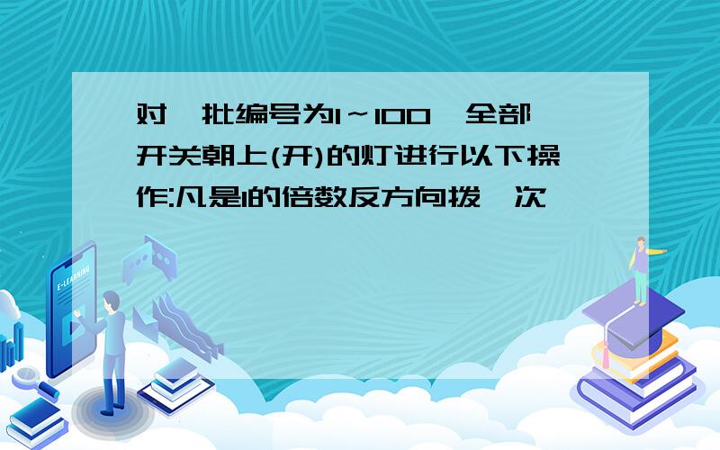 对一批编号为1～100,全部开关朝上(开)的灯进行以下操作:凡是1的倍数反方向拨一次