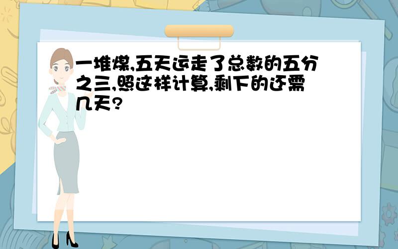 一堆煤,五天运走了总数的五分之三,照这样计算,剩下的还需几天?