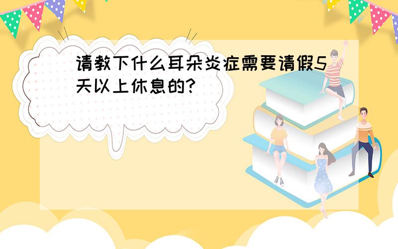 请教下什么耳朵炎症需要请假5天以上休息的?