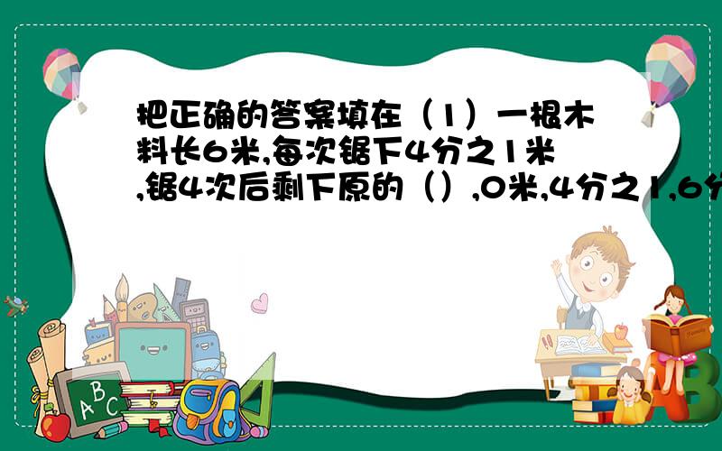 把正确的答案填在（1）一根木料长6米,每次锯下4分之1米,锯4次后剩下原的（）,0米,4分之1,6分之5.