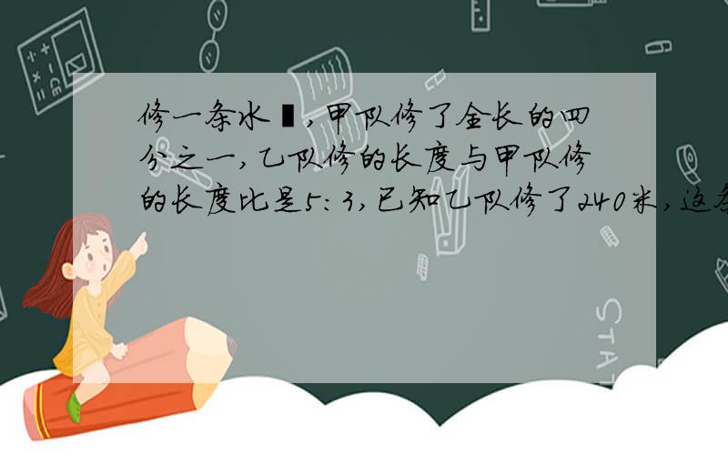 修一条水渠,甲队修了全长的四分之一,乙队修的长度与甲队修的长度比是5:3,已知乙队修了240米,这条水渠