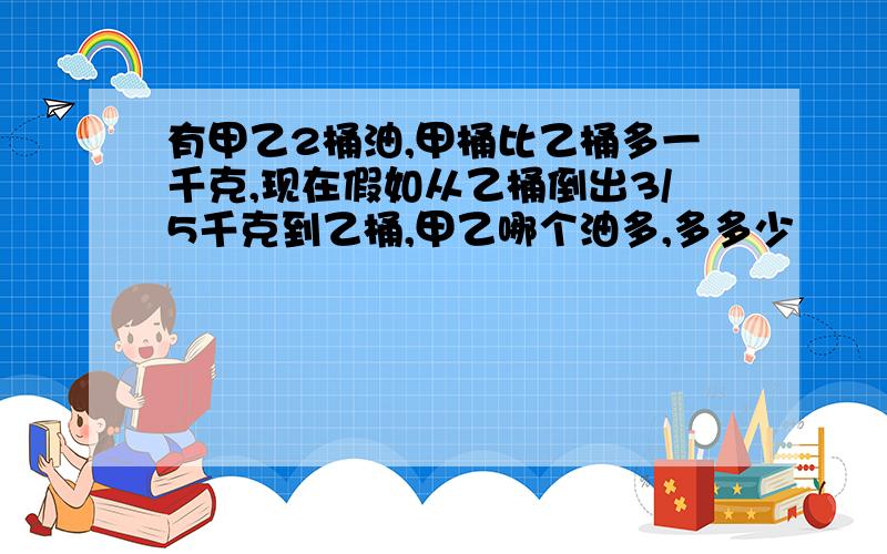 有甲乙2桶油,甲桶比乙桶多一千克,现在假如从乙桶倒出3/5千克到乙桶,甲乙哪个油多,多多少