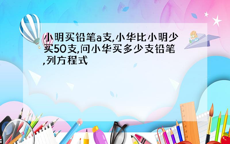 小明买铅笔a支,小华比小明少买50支,问小华买多少支铅笔,列方程式