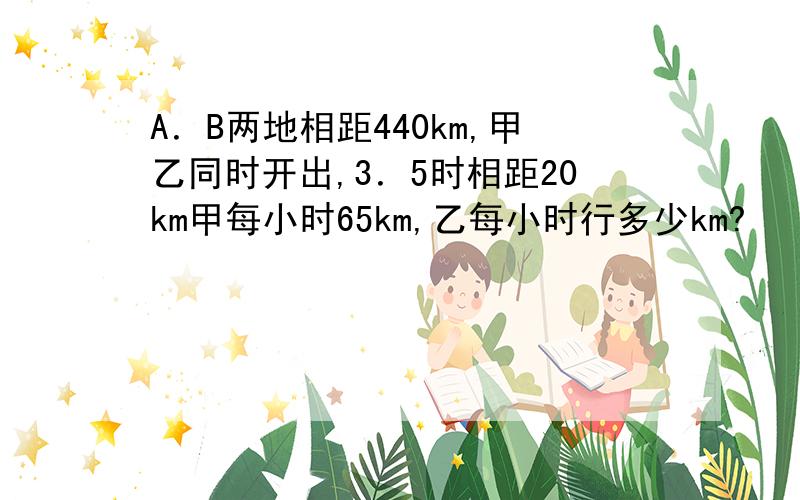 A．B两地相距440km,甲乙同时开出,3．5时相距20km甲每小时65km,乙每小时行多少km?