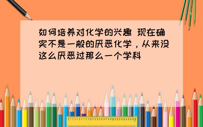 如何培养对化学的兴趣 现在确实不是一般的厌恶化学，从来没这么厌恶过那么一个学科