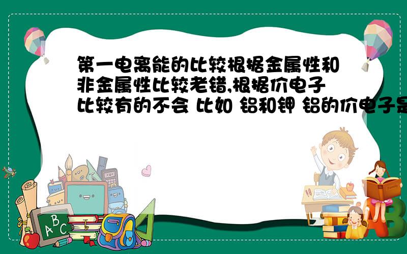 第一电离能的比较根据金属性和非金属性比较老错,根据价电子比较有的不会 比如 铝和钾 铝的价电子是3s^23p^1 钾的是