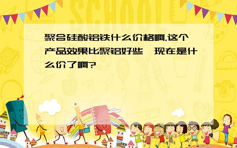 聚合硅酸铝铁什么价格啊.这个产品效果比聚铝好些,现在是什么价了啊?