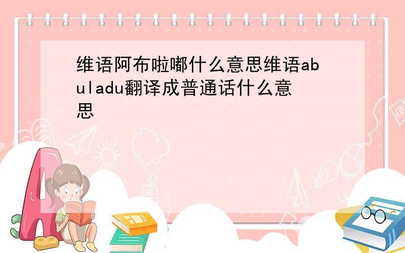 维语阿布啦嘟什么意思维语abuladu翻译成普通话什么意思