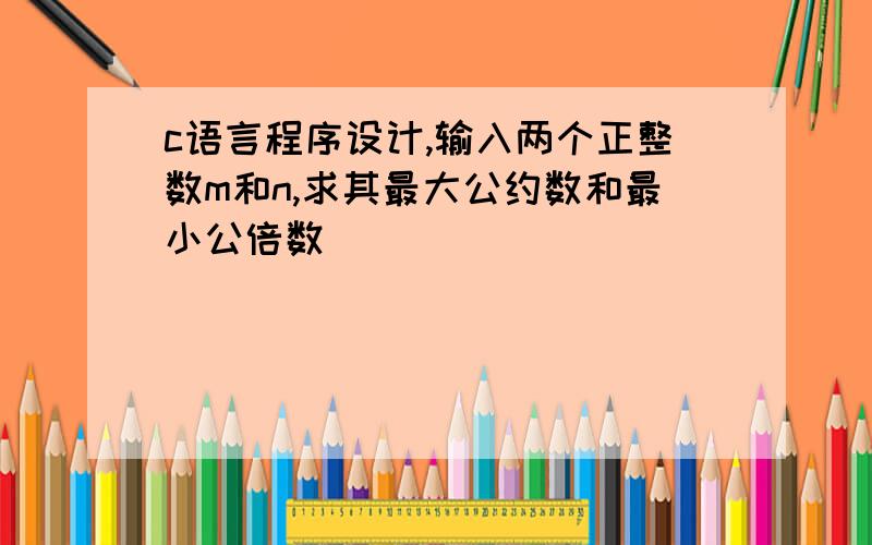 c语言程序设计,输入两个正整数m和n,求其最大公约数和最小公倍数