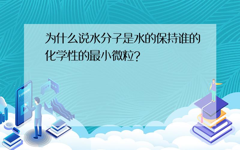 为什么说水分子是水的保持谁的化学性的最小微粒?