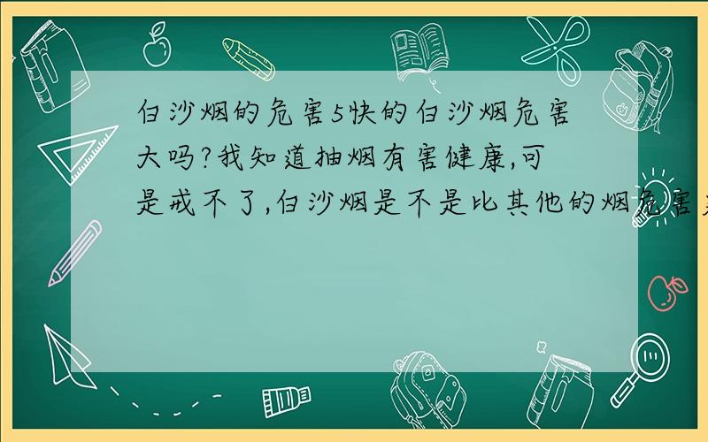 白沙烟的危害5快的白沙烟危害大吗?我知道抽烟有害健康,可是戒不了,白沙烟是不是比其他的烟危害更大?哪种烟危害小点价钱也合