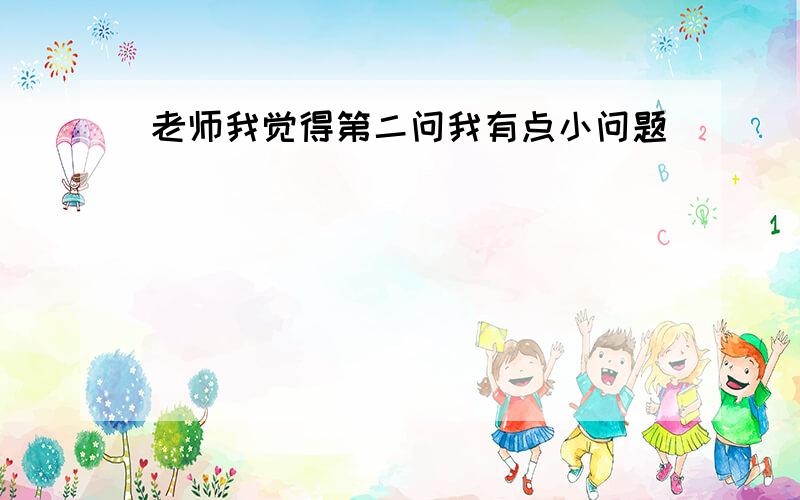 老师我觉得第二问我有点小问题